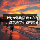 上海大歌剧院竣工在即，建筑美学引领城市新地标（图2）