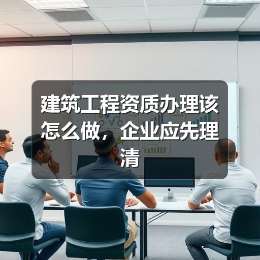 建筑工程资质办理怎么开始?企业常见问题全解析(图1) 建筑工程资质办理该怎么做,企业应先理清这几件事