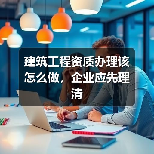 建筑工程资质办理怎么开始?企业常见问题全解析(图3) 建筑工程资质办理该怎么做,企业应先理清这几件事